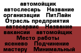 автомойщик  автослесарь › Название организации ­ ПитЛайн › Отрасль предприятия ­ автосервис › Название вакансии ­ автомойщик › Место работы ­ ясенево › Подчинение ­ мастеру › Минимальный оклад ­ 60 000 › Возраст от ­ 18 › Возраст до ­ 40 - Московская обл., Подольский р-н Работа » Вакансии   